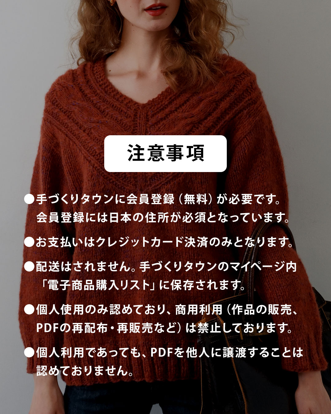 【注意事項】
●手づくりタウンに会員登録(無料)が必要です。会員登録には日本の住所が必須となっています。
●お支払いはクレジットカード決済のみとなります。
●配送はされません。手づくりタウンのマイページ内「電子商品購入リスト」に保存されます。
●個人使用のみ認めており、商用利用(作品の販売、PDFの再配布・再販売など)は禁止しております。
●個人利用であっても、PDFを他人に譲渡することは 認めておりません。