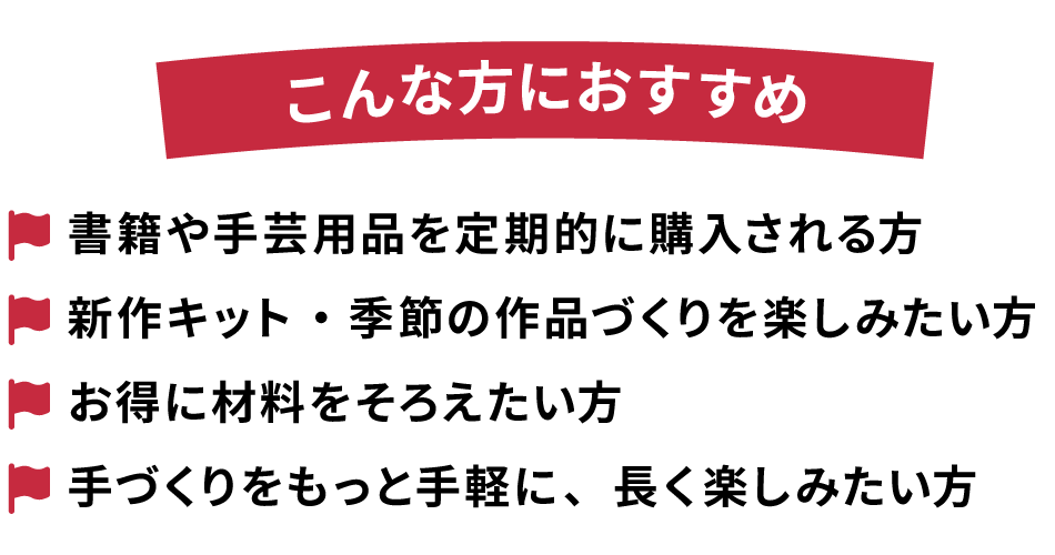 ◆こんな方におすすめ
・書籍や手芸用品を定期的に購入される方
・新作キット・季節の作品づくりを楽しみたい方
・お得に材料をそろえたい方
・手づくりをもっと手軽に、長く楽しみたい方